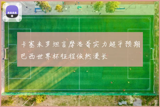 卡塞米罗坦言摩洛哥实力超乎预期巴西世界杯征程依然漫长