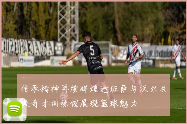传承精神再续辉煌迪班萨与沃尔共聚奇才训练馆展现篮球魅力