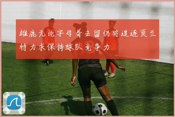 雄鹿无论字母哥去留仍将追逐莫兰特力求保持球队竞争力
