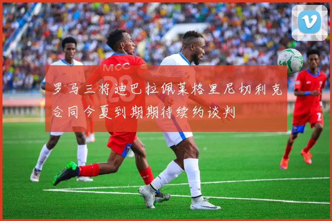 罗马三将迪巴拉佩莱格里尼切利克合同今夏到期期待续约谈判