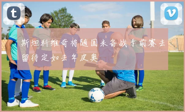 斯坦科维奇将随国米备战季前赛去留待定如去年皮奥