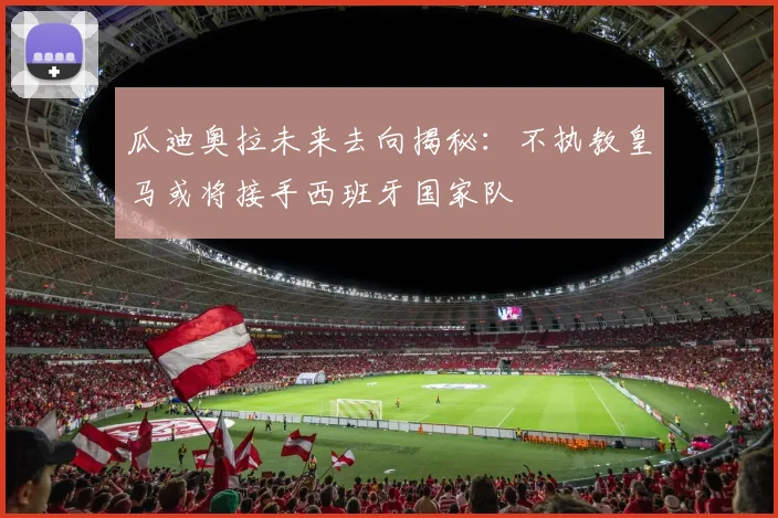 瓜迪奥拉未来去向揭秘：不执教皇马或将接手西班牙国家队