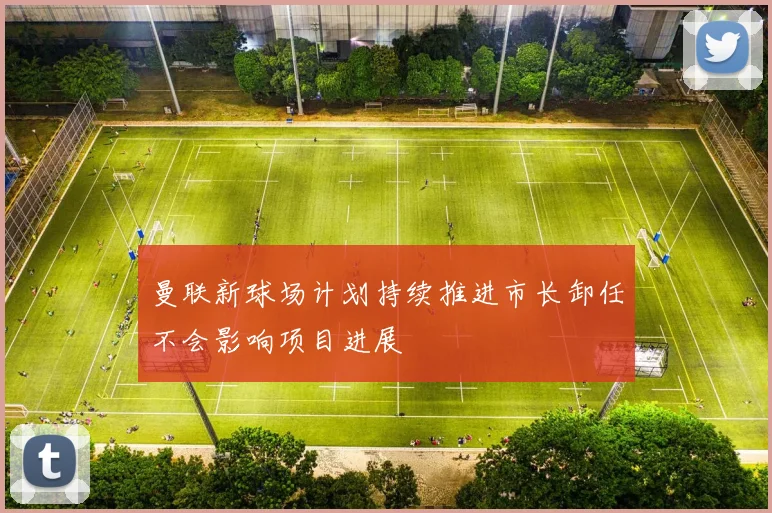 曼联新球场计划持续推进市长卸任不会影响项目进展