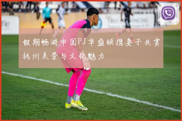 假期畅游中国PJ华盛顿携妻子共赏杭州美景与文化魅力