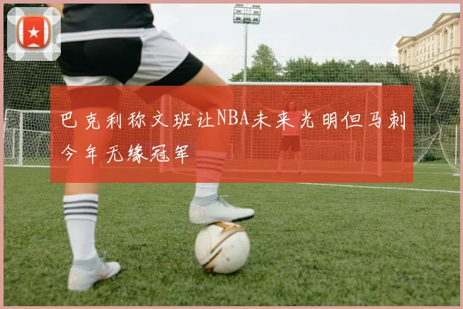 巴克利称文班让NBA未来光明但马刺今年无缘冠军