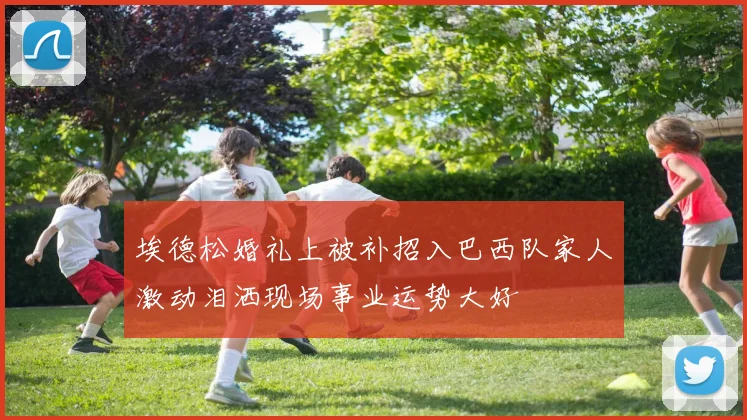 埃德松婚礼上被补招入巴西队家人激动泪洒现场事业运势大好