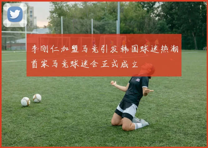 李刚仁加盟马竞引发韩国球迷热潮首家马竞球迷会正式成立