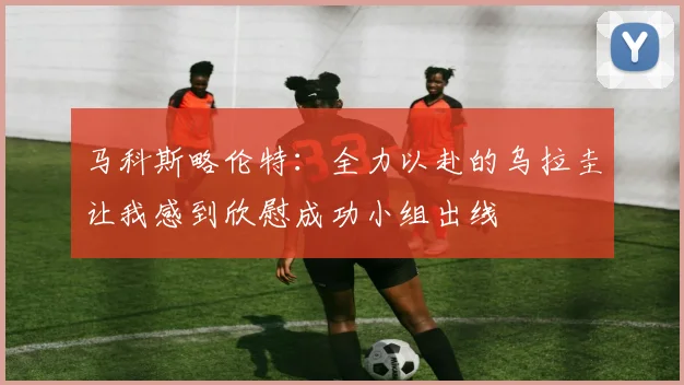 马科斯略伦特：全力以赴的乌拉圭让我感到欣慰成功小组出线