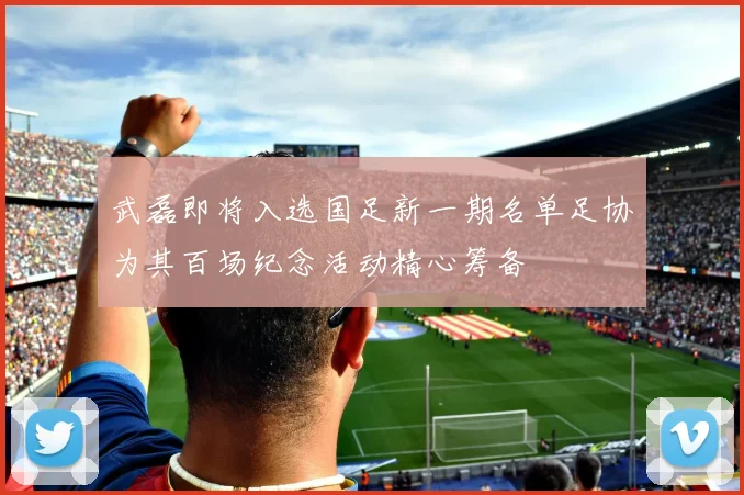 武磊即将入选国足新一期名单足协为其百场纪念活动精心筹备