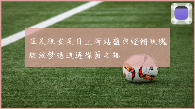 亚足联女足日上海站盛典铿锵玫瑰绽放梦想追逐绿茵之路