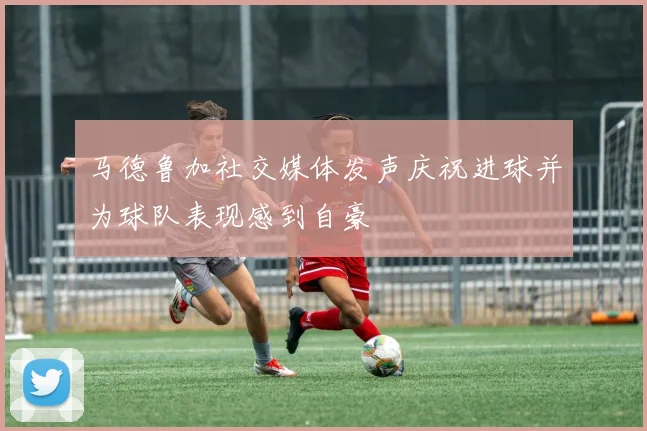 马德鲁加社交媒体发声庆祝进球并为球队表现感到自豪