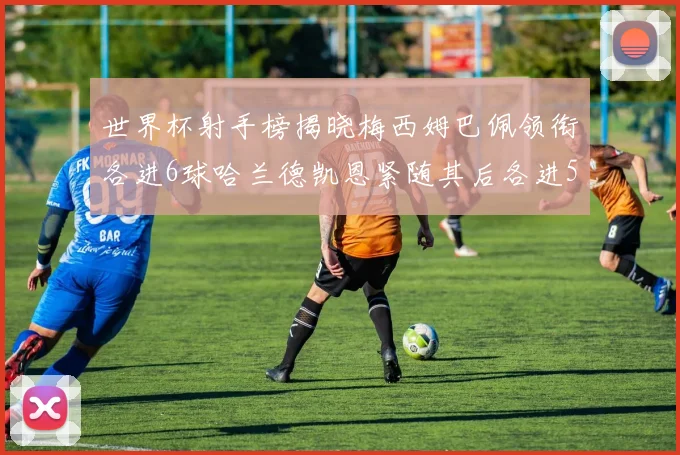 世界杯射手榜揭晓梅西姆巴佩领衔各进6球哈兰德凯恩紧随其后各进5球