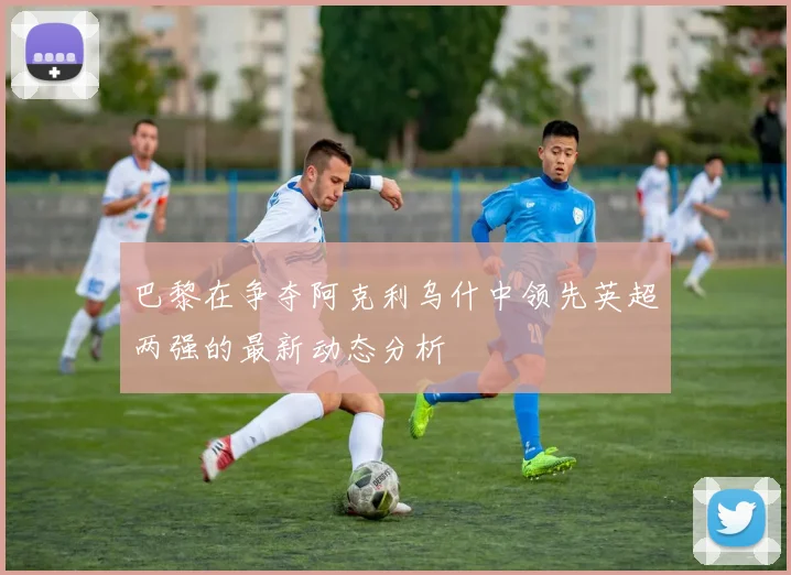巴黎在争夺阿克利乌什中领先英超两强的最新动态分析