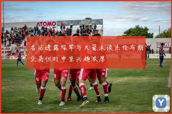 名记透露绿军与火箭未谈杰伦布朗交易但对申京兴趣浓厚