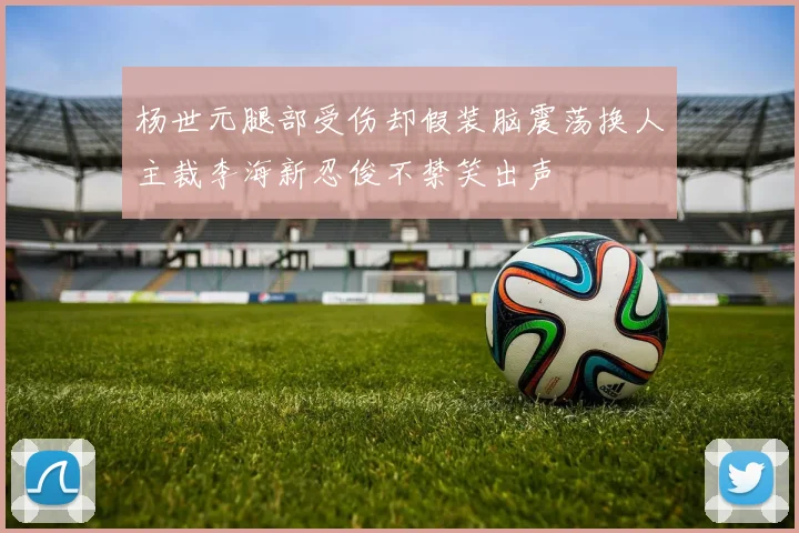 杨世元腿部受伤却假装脑震荡换人主裁李海新忍俊不禁笑出声